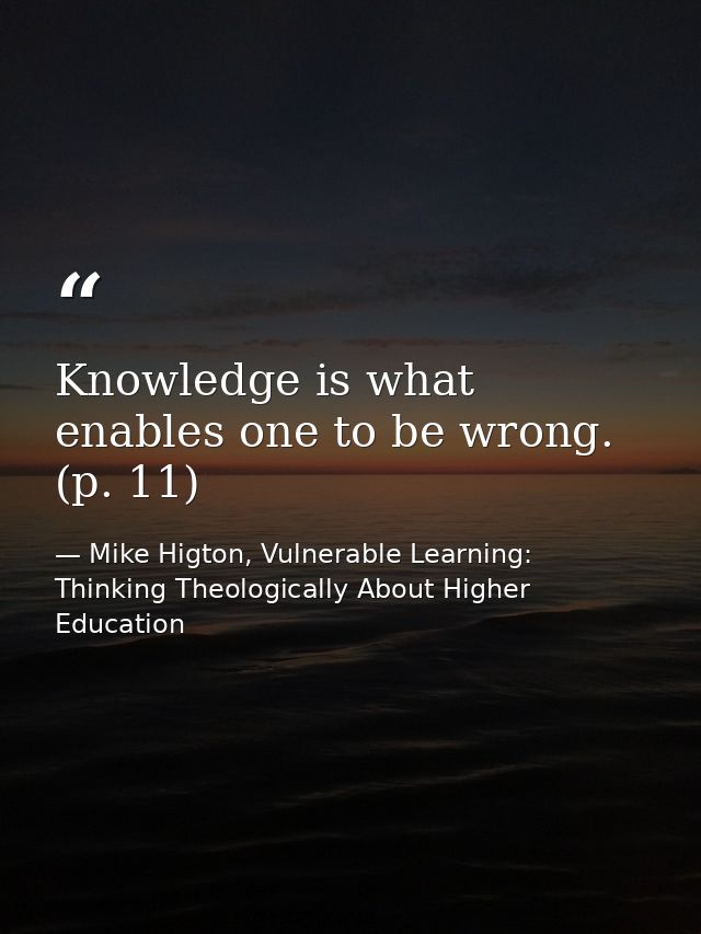 Knowledge is what enables one to be wrong. (p. 11) — Mike Higton, Vulnerable Learning: Thinking Theologically About Higher Education