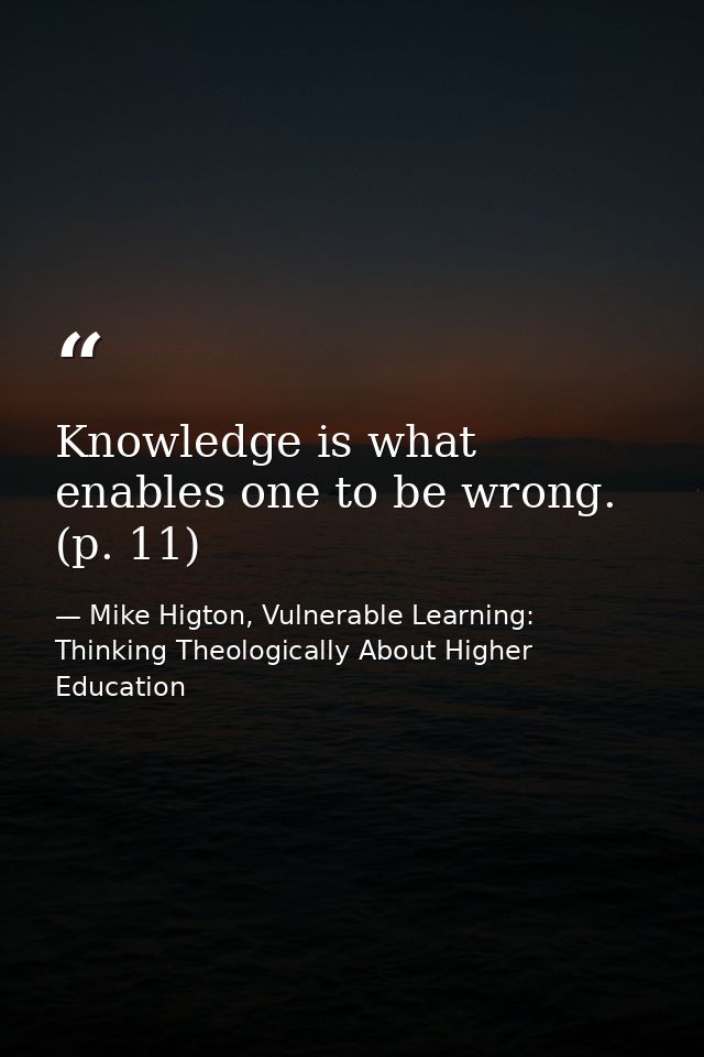 Knowledge is what enables one to be wrong. (p. 11) — Mike Higton, Vulnerable Learning: Thinking Theologically About Higher Education