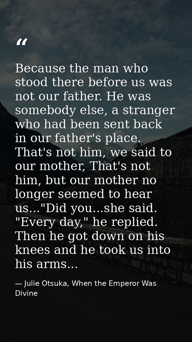 Because the man who stood there before us was not our father. He was somebody else, a stranger who had been sent back in — Julie Otsuka, When the Emperor Was Divine