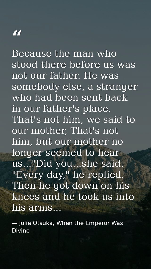 Because the man who stood there before us was not our father. He was somebody else, a stranger who had been sent back in — Julie Otsuka, When the Emperor Was Divine