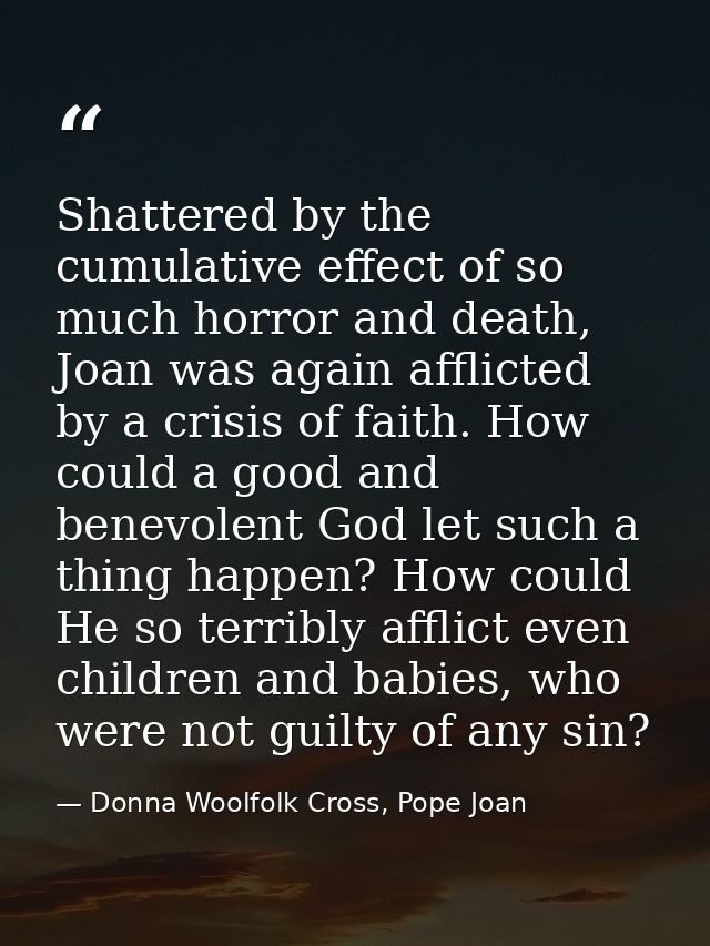 Shattered by the cumulative effect of so much horror and death, Joan was again afflicted by a crisis of faith. How could — Donna Woolfolk Cross, Pope Joan