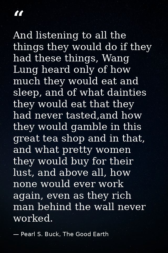 And listening to all the things they would do if they had these things, Wang Lung heard only of how much they would eat  — Pearl S. Buck, The Good Earth