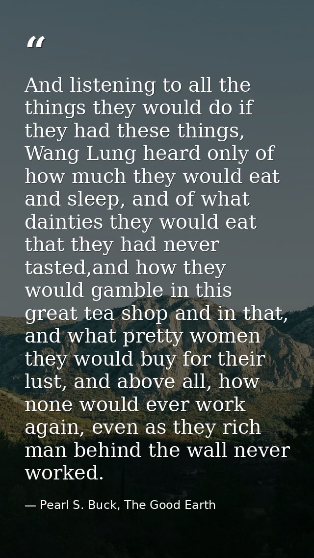 And listening to all the things they would do if they had these things, Wang Lung heard only of how much they would eat  — Pearl S. Buck, The Good Earth