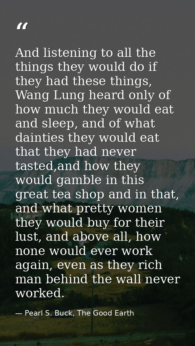 And listening to all the things they would do if they had these things, Wang Lung heard only of how much they would eat  — Pearl S. Buck, The Good Earth