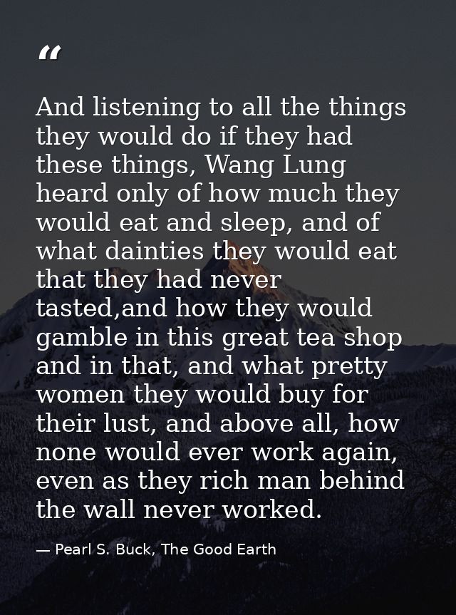 And listening to all the things they would do if they had these things, Wang Lung heard only of how much they would eat  — Pearl S. Buck, The Good Earth