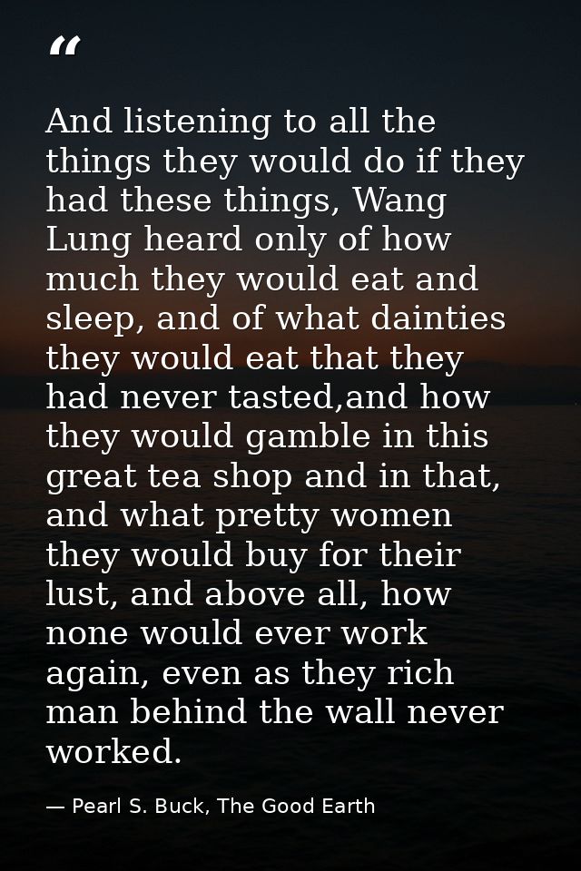 And listening to all the things they would do if they had these things, Wang Lung heard only of how much they would eat  — Pearl S. Buck, The Good Earth