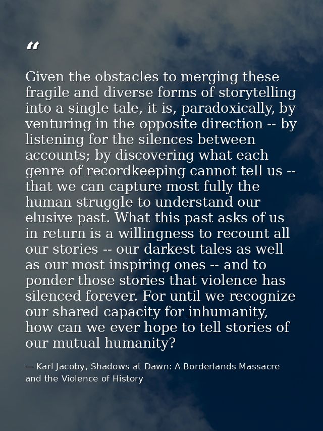 Given the obstacles to merging these fragile and diverse forms of storytelling into a single tale, it is, paradoxically, — Karl Jacoby, Shadows at Dawn: A Borderlands Massacre and the Violence of History