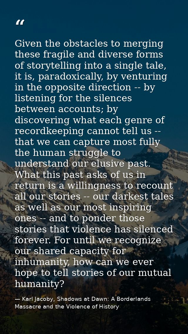 Given the obstacles to merging these fragile and diverse forms of storytelling into a single tale, it is, paradoxically, — Karl Jacoby, Shadows at Dawn: A Borderlands Massacre and the Violence of History