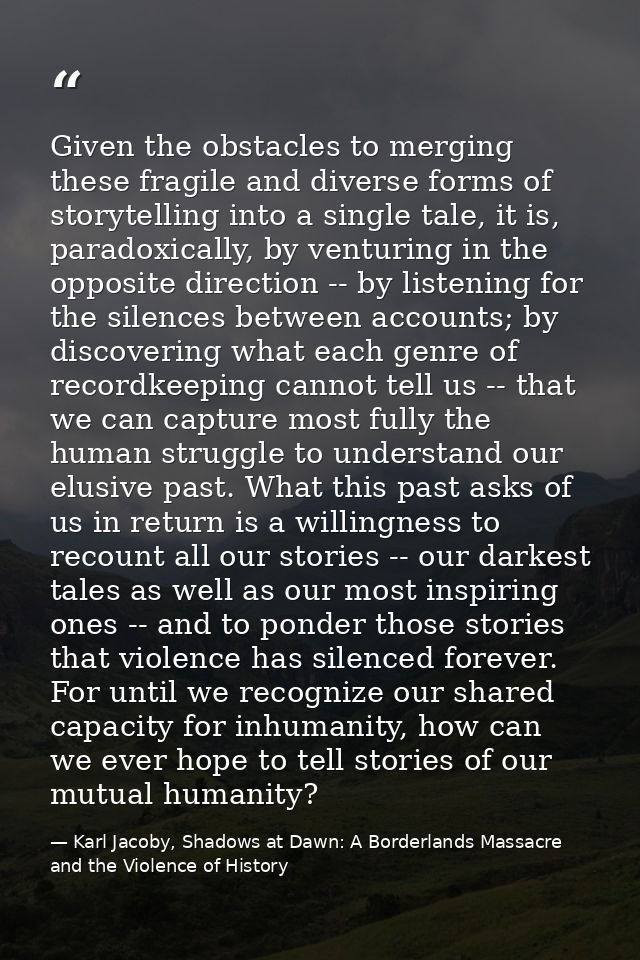 Given the obstacles to merging these fragile and diverse forms of storytelling into a single tale, it is, paradoxically, — Karl Jacoby, Shadows at Dawn: A Borderlands Massacre and the Violence of History