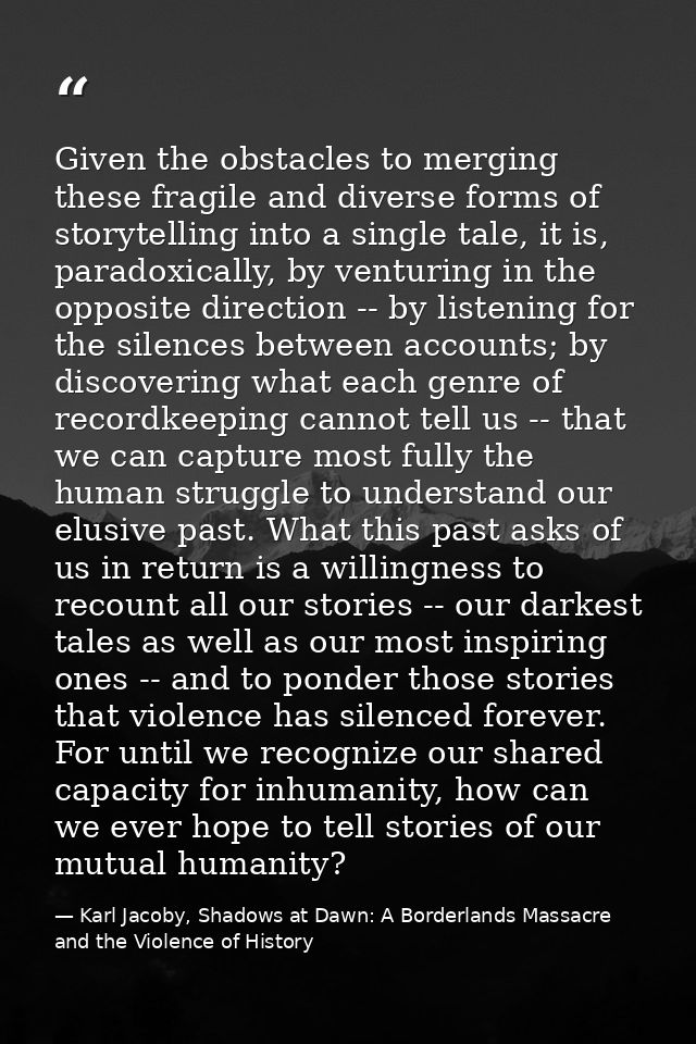 Given the obstacles to merging these fragile and diverse forms of storytelling into a single tale, it is, paradoxically, — Karl Jacoby, Shadows at Dawn: A Borderlands Massacre and the Violence of History