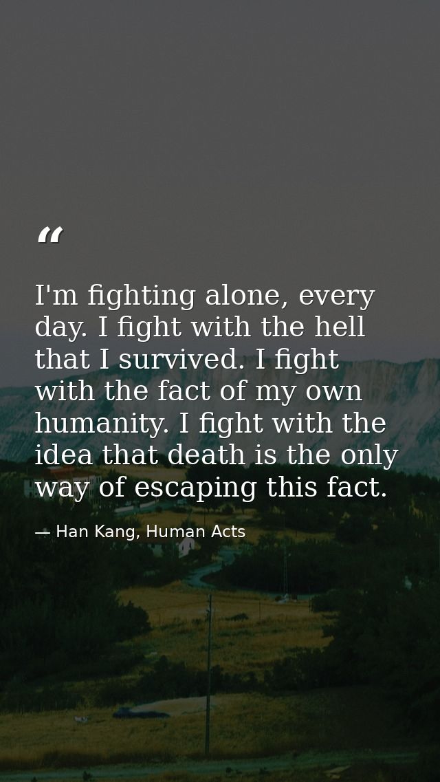 I'm fighting alone, every day. I fight with the hell that I survived. I fight with the fact of my own humanity. I fight  — Han Kang, Human Acts