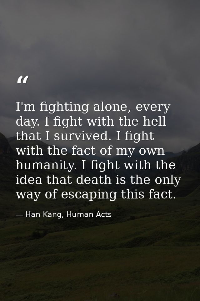 I'm fighting alone, every day. I fight with the hell that I survived. I fight with the fact of my own humanity. I fight  — Han Kang, Human Acts