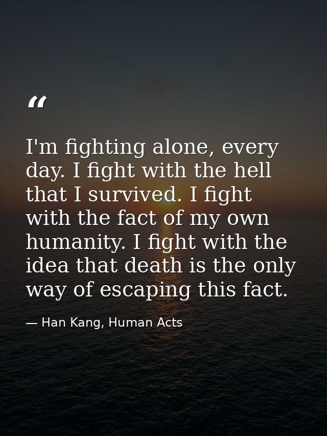 I'm fighting alone, every day. I fight with the hell that I survived. I fight with the fact of my own humanity. I fight  — Han Kang, Human Acts