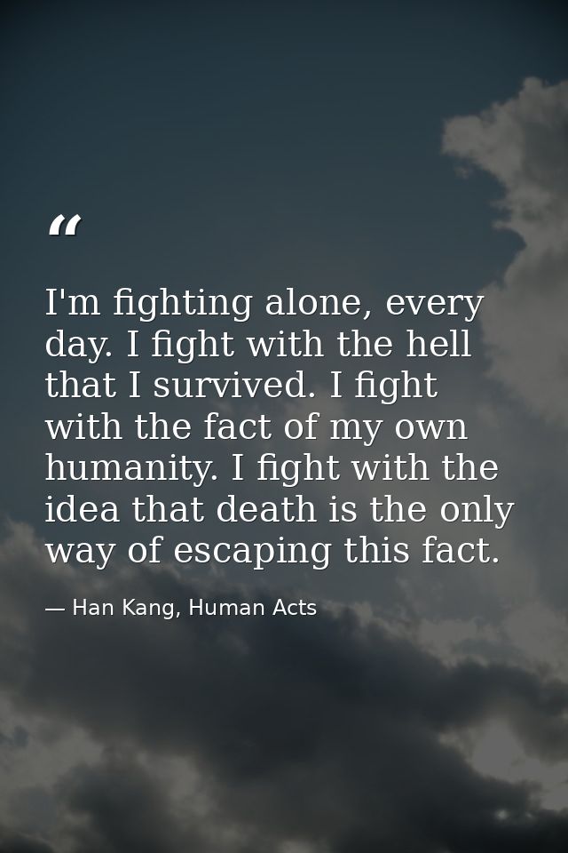 I'm fighting alone, every day. I fight with the hell that I survived. I fight with the fact of my own humanity. I fight  — Han Kang, Human Acts