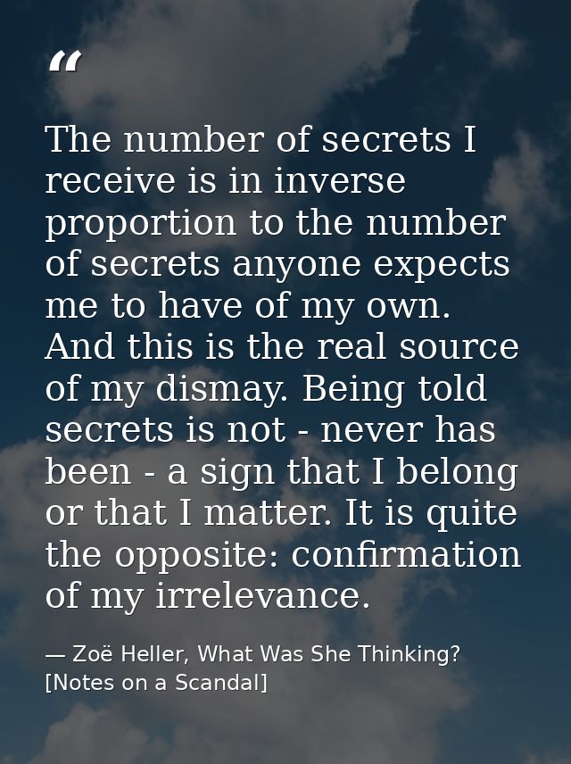 The number of secrets I receive is in inverse proportion to the number of secrets anyone expects me to have of my own. A — Zoë Heller, What Was She Thinking? [Notes on a Scandal]