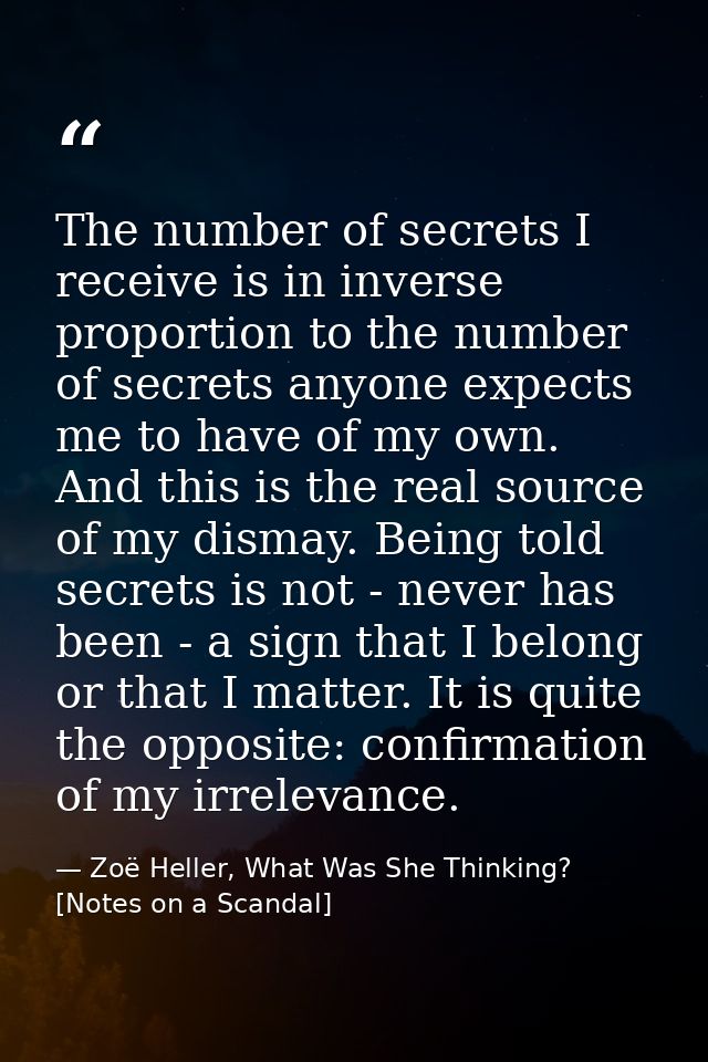 The number of secrets I receive is in inverse proportion to the number of secrets anyone expects me to have of my own. A — Zoë Heller, What Was She Thinking? [Notes on a Scandal]