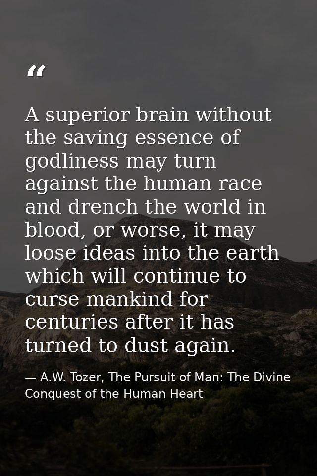 A superior brain without the saving essence of godliness may turn against the human race and drench the world in blood,  — A.W. Tozer, The Pursuit of Man: The Divine Conquest of the Human Heart