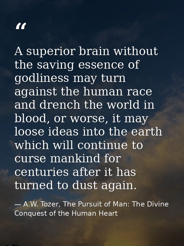 A superior brain without the saving essence of godliness may turn against the human race and drench the world in blood,  — A.W. Tozer, The Pursuit of Man: The Divine Conquest of the Human Heart