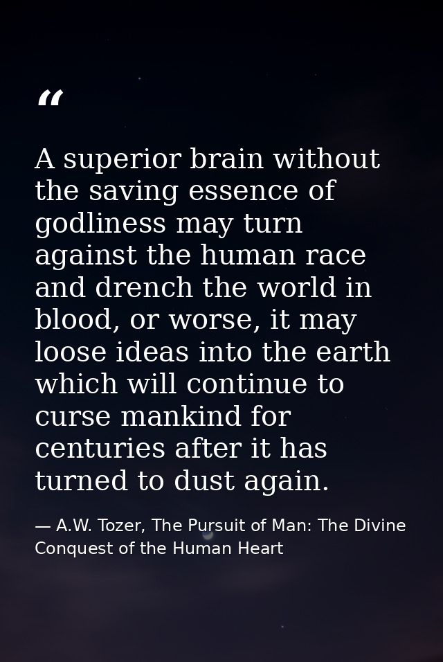 A superior brain without the saving essence of godliness may turn against the human race and drench the world in blood,  — A.W. Tozer, The Pursuit of Man: The Divine Conquest of the Human Heart