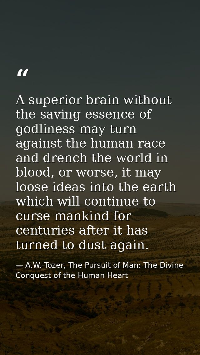 A superior brain without the saving essence of godliness may turn against the human race and drench the world in blood,  — A.W. Tozer, The Pursuit of Man: The Divine Conquest of the Human Heart