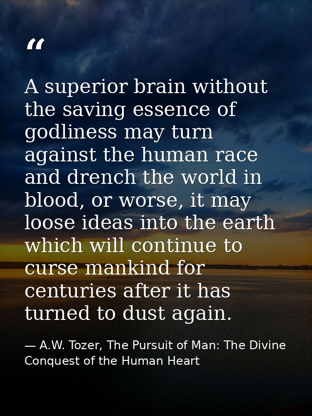 A superior brain without the saving essence of godliness may turn against the human race and drench the world in blood,  — A.W. Tozer, The Pursuit of Man: The Divine Conquest of the Human Heart