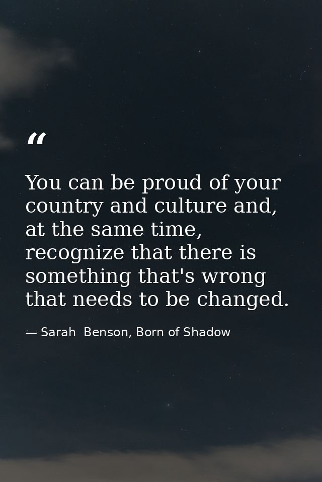 You can be proud of your country and culture and, at the same time, recognize that there is something that's wrong that  — Sarah  Benson, Born of Shadow