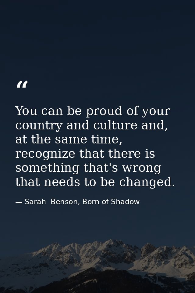 You can be proud of your country and culture and, at the same time, recognize that there is something that's wrong that  — Sarah  Benson, Born of Shadow