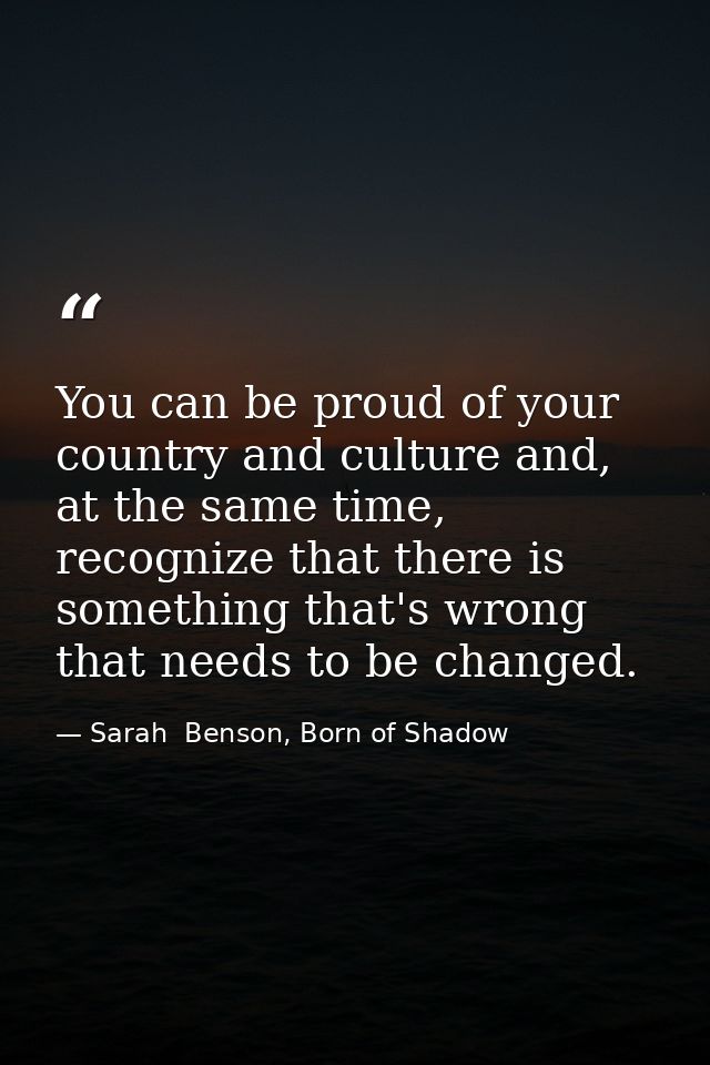 You can be proud of your country and culture and, at the same time, recognize that there is something that's wrong that  — Sarah  Benson, Born of Shadow