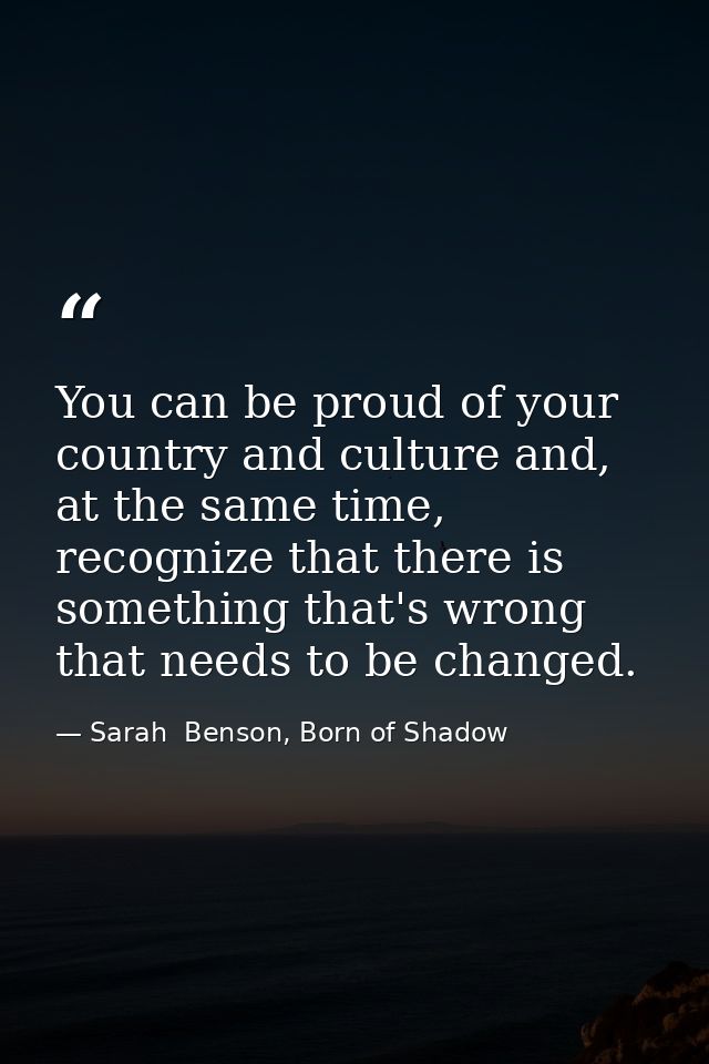 You can be proud of your country and culture and, at the same time, recognize that there is something that's wrong that  — Sarah  Benson, Born of Shadow