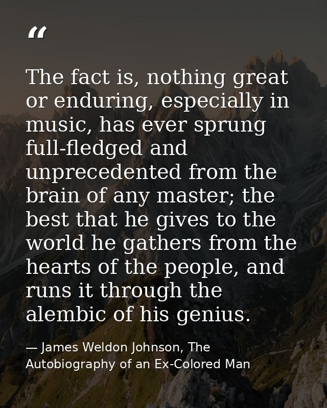The fact is, nothing great or enduring, especially in music, has ever sprung full-fledged and unprecedented from the bra — James Weldon Johnson, The Autobiography of an Ex-Colored Man