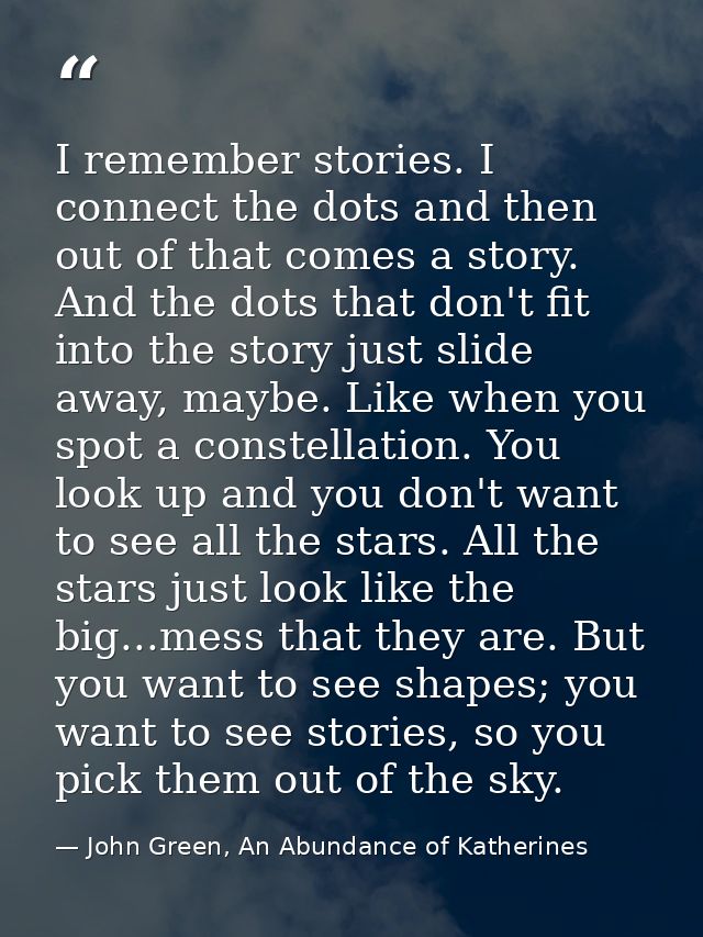 I remember stories. I connect the dots and then out of that comes a story. And the dots that don't fit into the story ju — John Green, An Abundance of Katherines