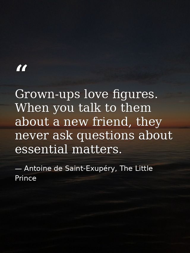Grown-ups love figures. When you talk to them about a new friend, they never ask questions about essential matters. — Antoine de Saint-Exupéry, The Little Prince