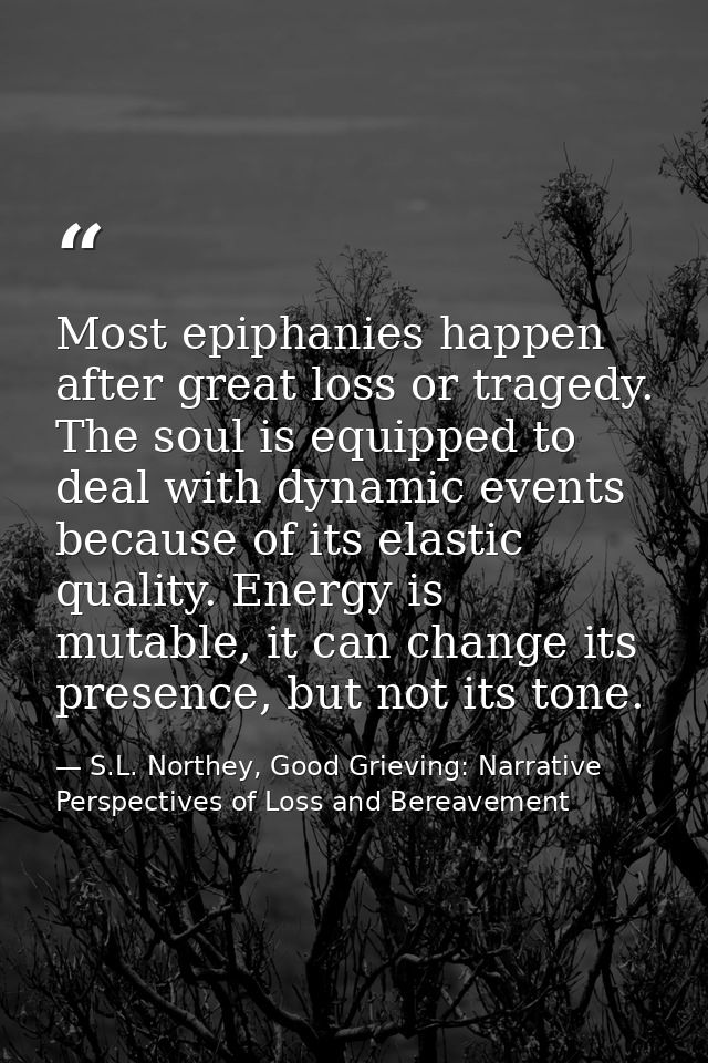 Most epiphanies happen after great loss or tragedy. The soul is equipped to deal with dynamic events because of its elas — S.L. Northey, Good Grieving: Narrative Perspectives of Loss and Bereavement