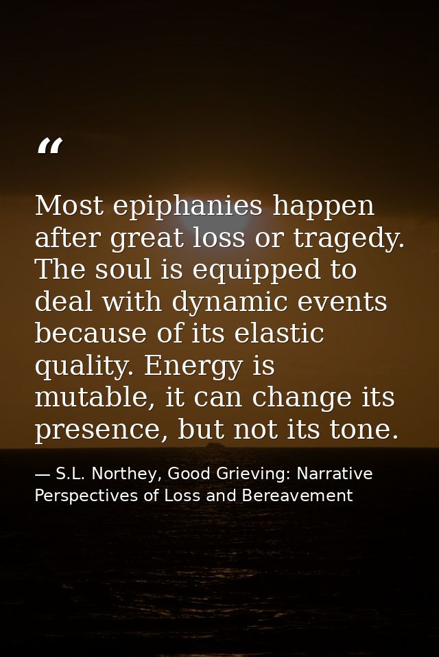 Most epiphanies happen after great loss or tragedy. The soul is equipped to deal with dynamic events because of its elas — S.L. Northey, Good Grieving: Narrative Perspectives of Loss and Bereavement