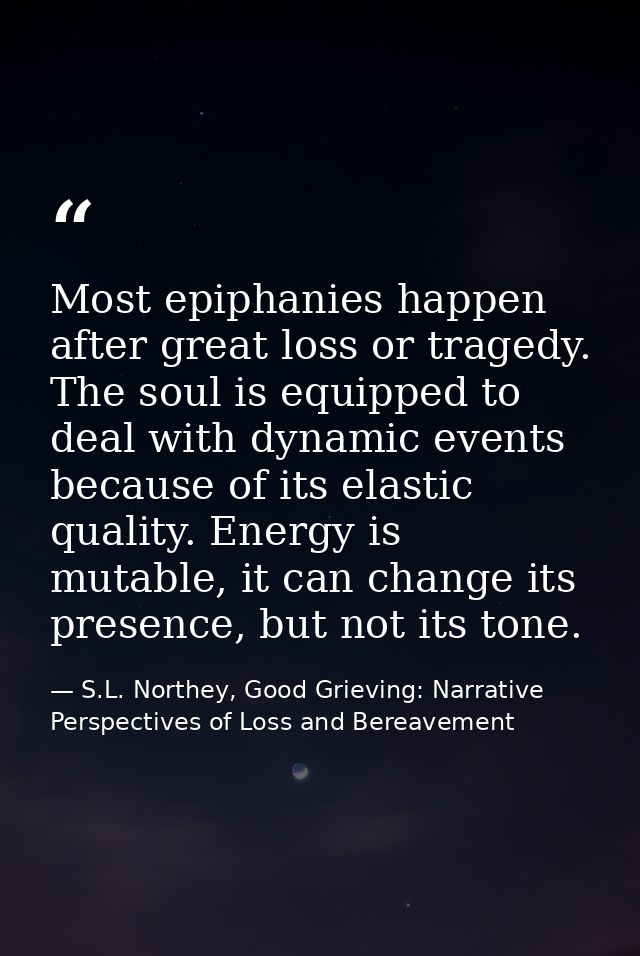 Most epiphanies happen after great loss or tragedy. The soul is equipped to deal with dynamic events because of its elas — S.L. Northey, Good Grieving: Narrative Perspectives of Loss and Bereavement