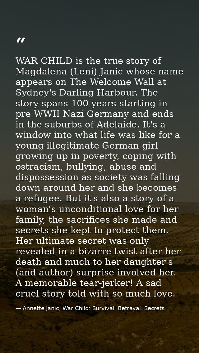 WAR CHILD is the true story of Magdalena (Leni) Janic whose name appears on The Welcome Wall at Sydney's Darling Harbour — Annette Janic, War Child: Survival. Betrayal. Secrets