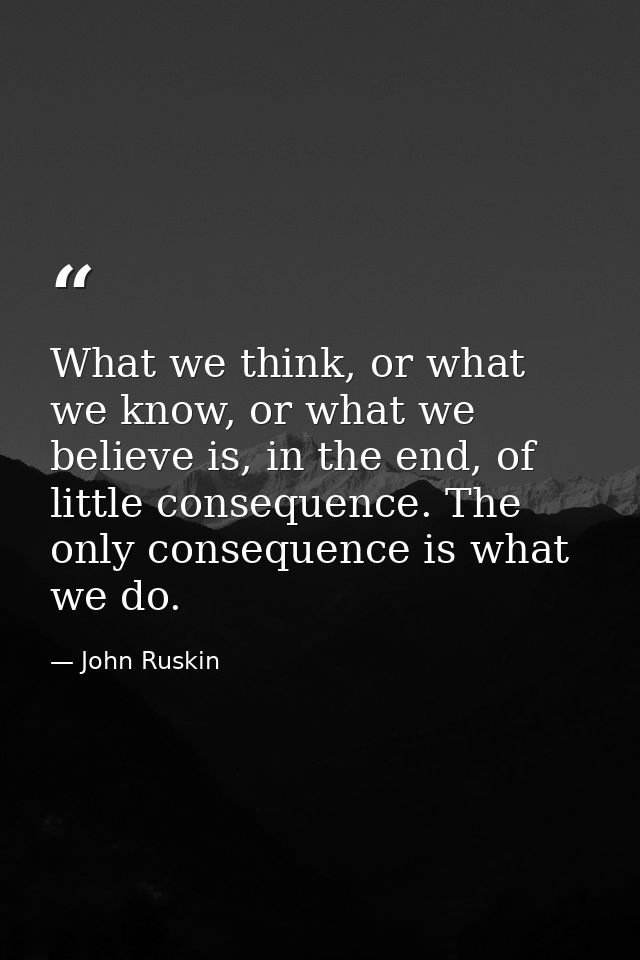 What we think, or what we know, or what we believe is, in the end, of little consequence. The only consequence is what w — John Ruskin