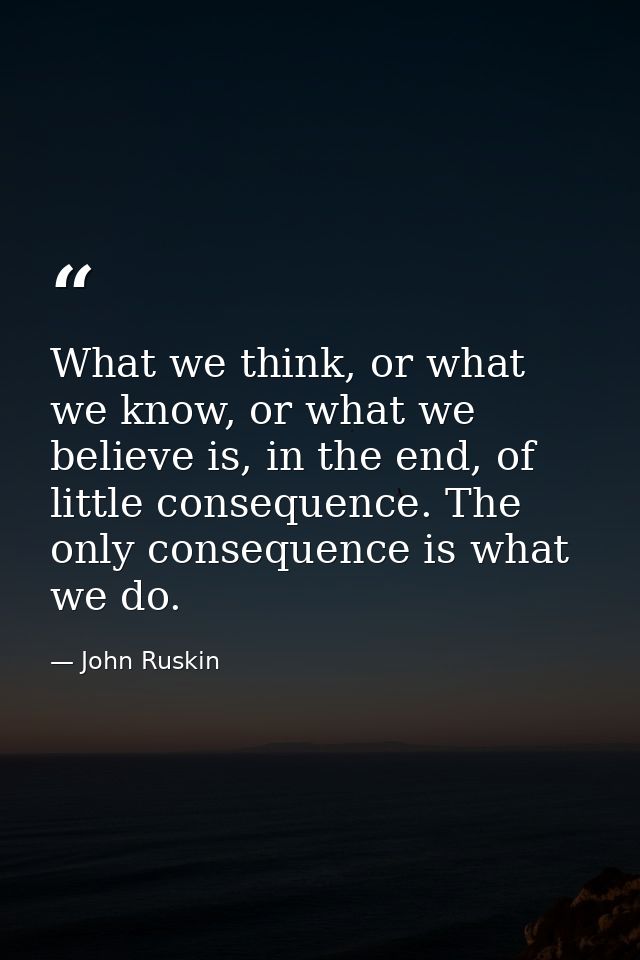 What we think, or what we know, or what we believe is, in the end, of little consequence. The only consequence is what w — John Ruskin