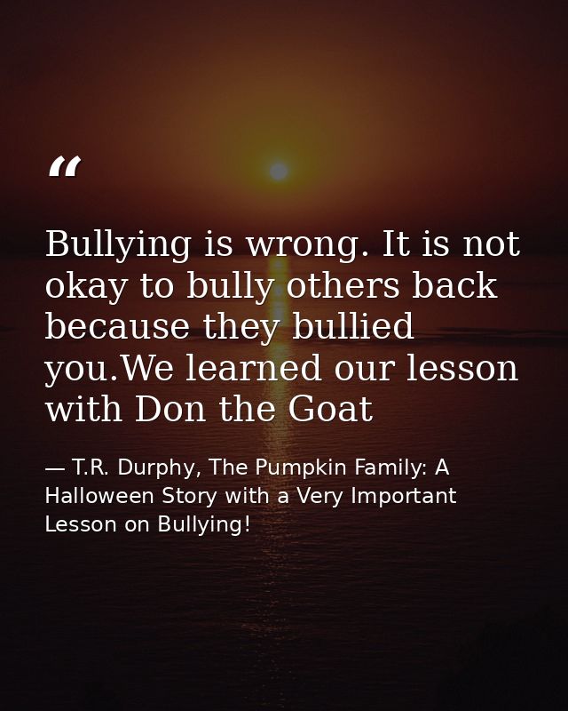 Bullying is wrong. It is not okay to bully others back because they bullied you.We learned our lesson with Don the Goat — T.R. Durphy, The Pumpkin Family: A Halloween Story with a Very Important Lesson on Bullying!