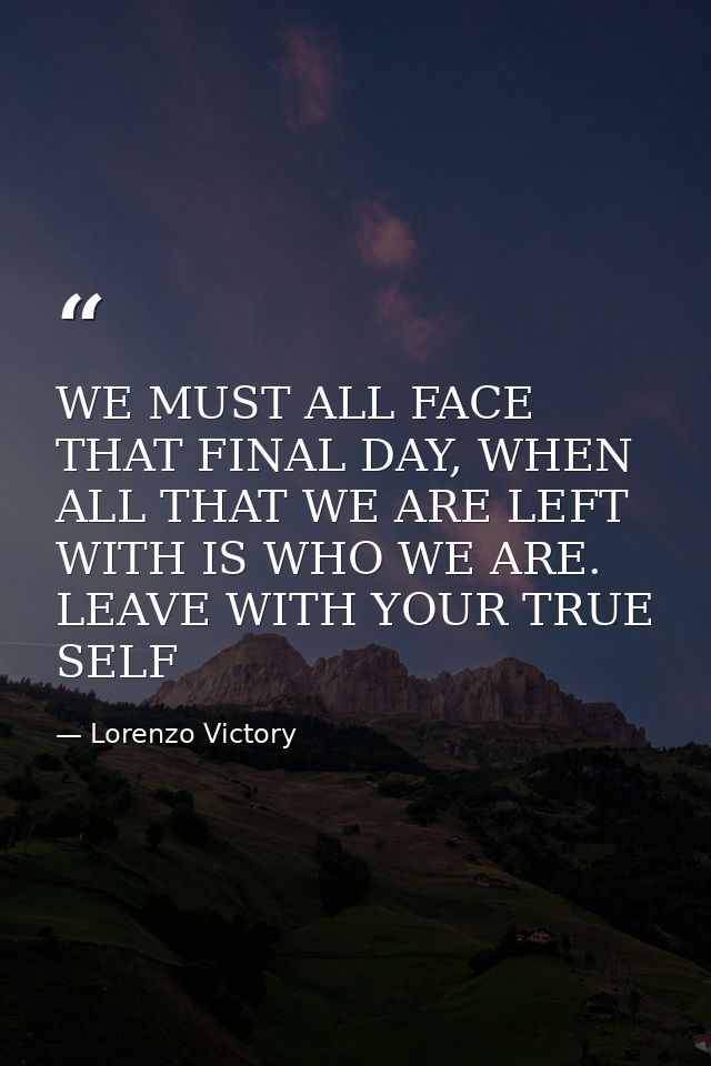 WE MUST ALL FACE THAT FINAL DAY, WHEN ALL THAT WE ARE LEFT WITH IS WHO WE ARE. LEAVE WITH YOUR TRUE SELF — Lorenzo Victory