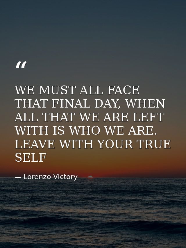 WE MUST ALL FACE THAT FINAL DAY, WHEN ALL THAT WE ARE LEFT WITH IS WHO WE ARE. LEAVE WITH YOUR TRUE SELF — Lorenzo Victory