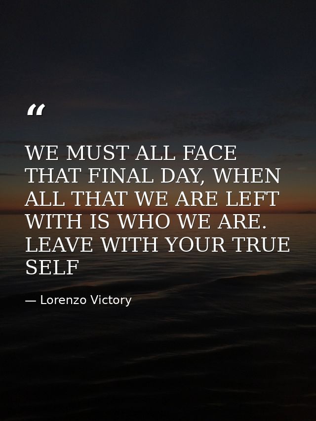 WE MUST ALL FACE THAT FINAL DAY, WHEN ALL THAT WE ARE LEFT WITH IS WHO WE ARE. LEAVE WITH YOUR TRUE SELF — Lorenzo Victory