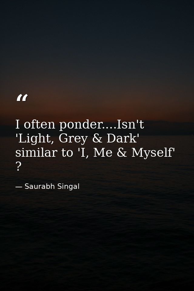 I often ponder....Isn't 'Light, Grey & Dark' similar to 'I, Me & Myself' ? — Saurabh Singal