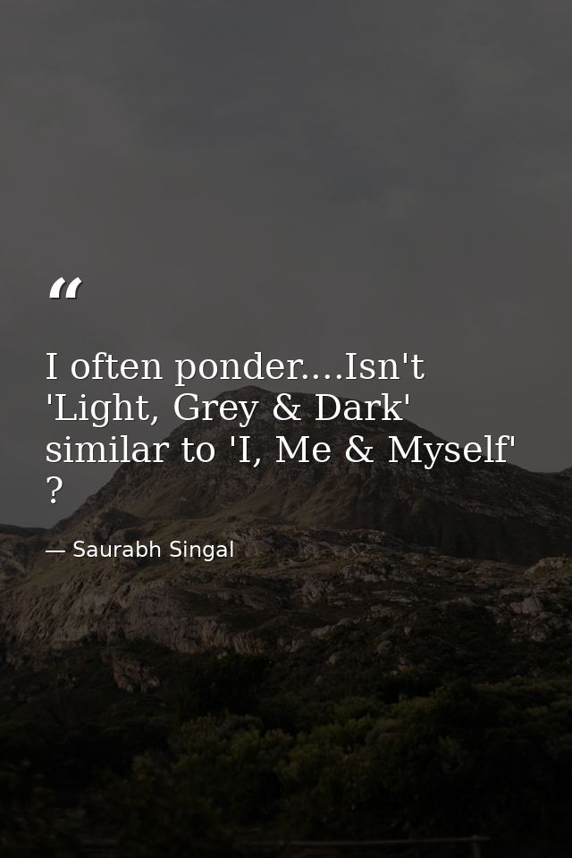 I often ponder....Isn't 'Light, Grey & Dark' similar to 'I, Me & Myself' ? — Saurabh Singal