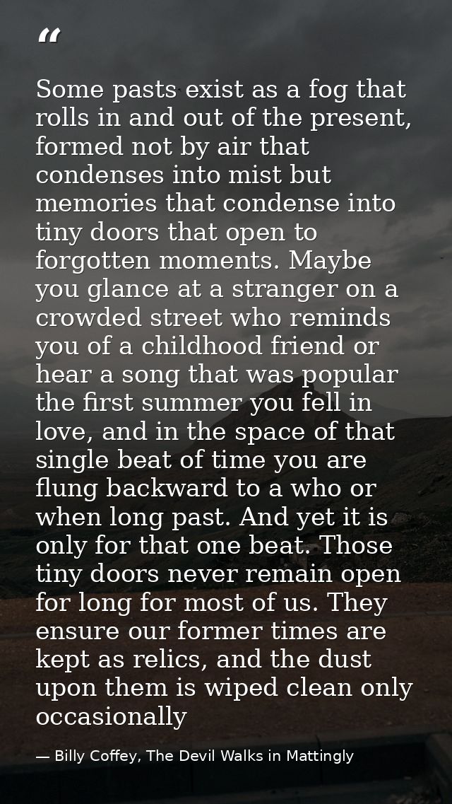 Some pasts exist as a fog that rolls in and out of the present, formed not by air that condenses into mist but memories  — Billy Coffey, The Devil Walks in Mattingly