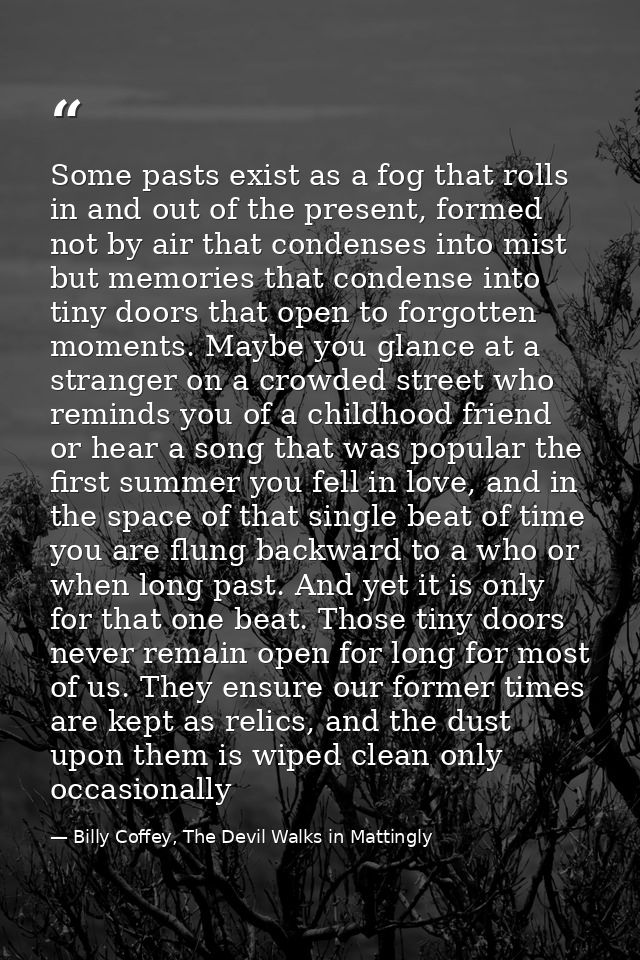 Some pasts exist as a fog that rolls in and out of the present, formed not by air that condenses into mist but memories  — Billy Coffey, The Devil Walks in Mattingly