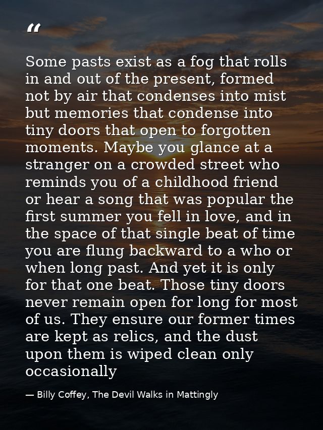 Some pasts exist as a fog that rolls in and out of the present, formed not by air that condenses into mist but memories  — Billy Coffey, The Devil Walks in Mattingly