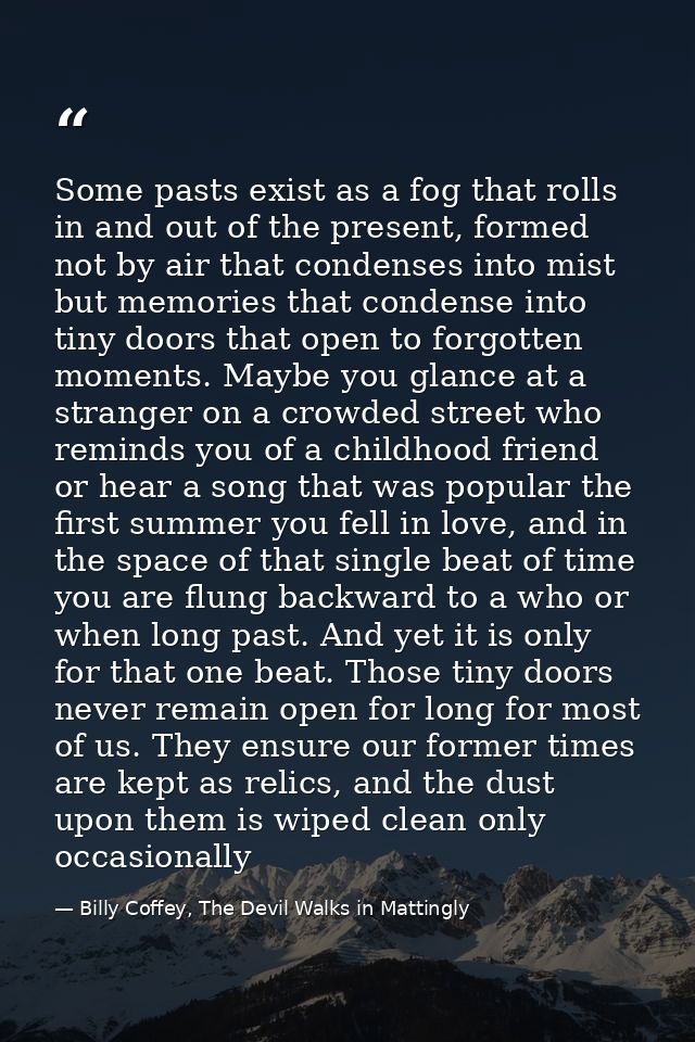 Some pasts exist as a fog that rolls in and out of the present, formed not by air that condenses into mist but memories  — Billy Coffey, The Devil Walks in Mattingly