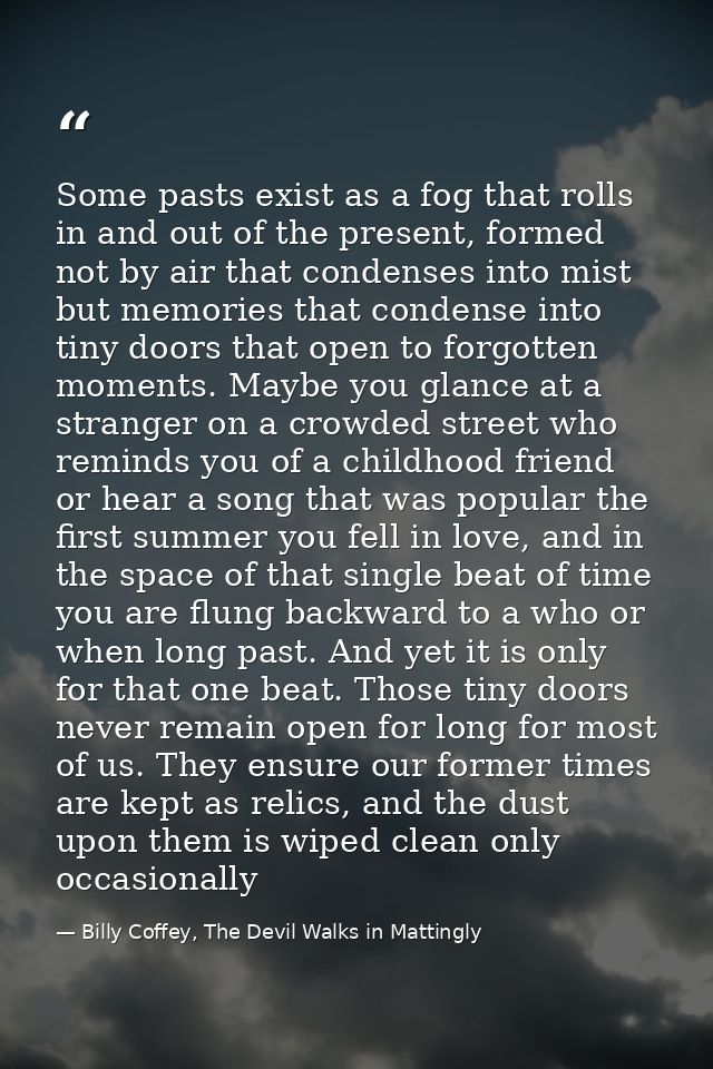 Some pasts exist as a fog that rolls in and out of the present, formed not by air that condenses into mist but memories  — Billy Coffey, The Devil Walks in Mattingly