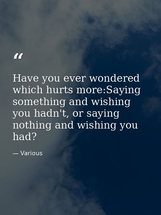 Have you ever wondered which hurts more:Saying something and wishing you hadn't, or saying nothing and wishing you had? — Various